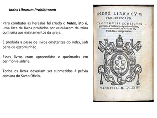 Index Librorum Prohibitorum Para combater as heresias foi criado o  Index , isto é, uma lista de livros proibidos por veicularem doutrina contrária aos ensinamentos da Igreja.  É proibida a posse de livros constantes do index, sob pena de excomunhão. Esses livros eram apreendidos e queimados em cerimónia solene. Todos os livros deveriam ser submetidos à prévia censura do Santo Ofício. 