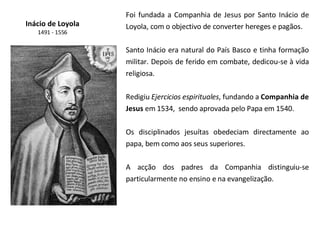 Inácio de Loyola 1491 - 1556 Foi fundada a Companhia de Jesus por Santo Inácio de Loyola, com o objectivo de converter hereges e pagãos. Santo Inácio era natural do País Basco e tinha formação militar. Depois de ferido em combate, dedicou-se à vida religiosa. Redigiu  Ejercicios espirituales , fundando a  Companhia de Jesus  em 1534,  sendo aprovada pelo Papa em 1540. Os disciplinados jesuítas obedeciam directamente ao papa, bem como aos seus superiores.  A acção dos padres da Companhia distinguiu-se particularmente no ensino e na evangelização.  