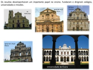 Os Jesuítas desempenharam um importante papel no ensino. Fundaram e dirigiram colégios, universidades e missões. Sé Velha Goa Igreja de Jesus Roma Sé Nova Coimbra Igreja de S. Paulo Macau Universidade de Évora 