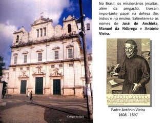 No Brasil, os missionários jesuítas, além da pregação, tiveram importante papel na defesa dos índios e no ensino. Salientem-se os nomes de  José de Anchieta ,  Manuel da Nóbrega  e  António Vieira. Padre António Vieira 1608 - 1697 Colégio da Baía 