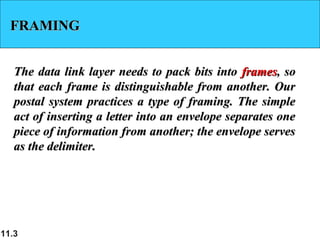 11.3
FRAMINGFRAMING
The data link layer needs to pack bits intoThe data link layer needs to pack bits into framesframes, so, so
that each frame is distinguishable from another. Ourthat each frame is distinguishable from another. Our
postal system practices a type of framing. The simplepostal system practices a type of framing. The simple
act of inserting a letter into an envelope separates oneact of inserting a letter into an envelope separates one
piece of information from another; the envelope servespiece of information from another; the envelope serves
as the delimiter.as the delimiter.
 