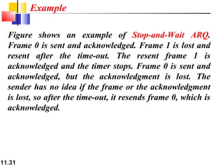 11.31
Figure shows an example of Stop-and-Wait ARQ.
Frame 0 is sent and acknowledged. Frame 1 is lost and
resent after the time-out. The resent frame 1 is
acknowledged and the timer stops. Frame 0 is sent and
acknowledged, but the acknowledgment is lost. The
sender has no idea if the frame or the acknowledgment
is lost, so after the time-out, it resends frame 0, which is
acknowledged.
Example
 