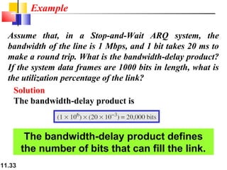 11.33
Assume that, in a Stop-and-Wait ARQ system, the
bandwidth of the line is 1 Mbps, and 1 bit takes 20 ms to
make a round trip. What is the bandwidth-delay product?
If the system data frames are 1000 bits in length, what is
the utilization percentage of the link?
Solution
The bandwidth-delay product is
Example
The bandwidth-delay product defines
the number of bits that can fill the link.
 