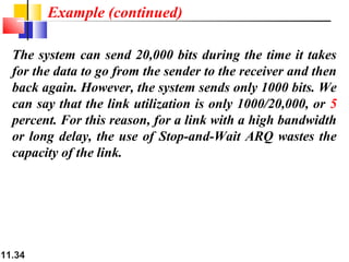 11.34
The system can send 20,000 bits during the time it takes
for the data to go from the sender to the receiver and then
back again. However, the system sends only 1000 bits. We
can say that the link utilization is only 1000/20,000, or 5
percent. For this reason, for a link with a high bandwidth
or long delay, the use of Stop-and-Wait ARQ wastes the
capacity of the link.
Example (continued)
 