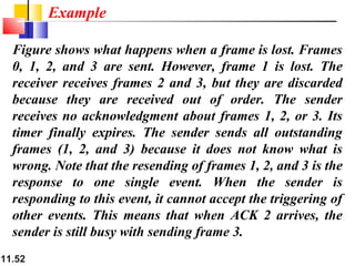 11.52
Figure shows what happens when a frame is lost. Frames
0, 1, 2, and 3 are sent. However, frame 1 is lost. The
receiver receives frames 2 and 3, but they are discarded
because they are received out of order. The sender
receives no acknowledgment about frames 1, 2, or 3. Its
timer finally expires. The sender sends all outstanding
frames (1, 2, and 3) because it does not know what is
wrong. Note that the resending of frames 1, 2, and 3 is the
response to one single event. When the sender is
responding to this event, it cannot accept the triggering of
other events. This means that when ACK 2 arrives, the
sender is still busy with sending frame 3.
Example
 