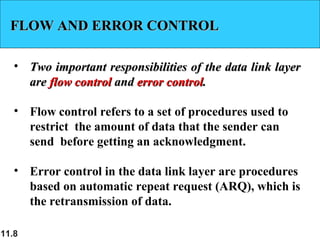11.8
FLOW AND ERROR CONTROLFLOW AND ERROR CONTROL
• Two important responsibilities of the data link layerTwo important responsibilities of the data link layer
areare flow controlflow control andand error controlerror control..
• Flow control refers to a set of procedures used to
restrict the amount of data that the sender can
send before getting an acknowledgment.
• Error control in the data link layer are procedures
based on automatic repeat request (ARQ), which is
the retransmission of data.
 