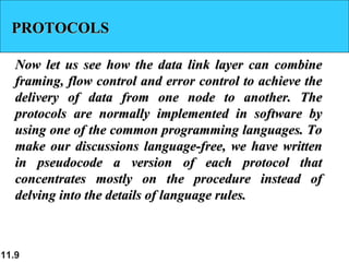 11.9
PROTOCOLSPROTOCOLS
Now let us see how the data link layer can combineNow let us see how the data link layer can combine
framing, flow control and error control to achieve theframing, flow control and error control to achieve the
delivery of data from one node to another. Thedelivery of data from one node to another. The
protocols are normally implemented in software byprotocols are normally implemented in software by
using one of the common programming languages. Tousing one of the common programming languages. To
make our discussions language-free, we have writtenmake our discussions language-free, we have written
in pseudocode a version of each protocol thatin pseudocode a version of each protocol that
concentrates mostly on the procedure instead ofconcentrates mostly on the procedure instead of
delving into the details of language rules.delving into the details of language rules.
 