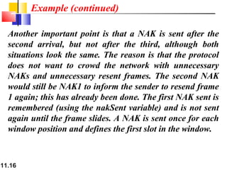 11.16
Another important point is that a NAK is sent after the
second arrival, but not after the third, although both
situations look the same. The reason is that the protocol
does not want to crowd the network with unnecessary
NAKs and unnecessary resent frames. The second NAK
would still be NAK1 to inform the sender to resend frame
1 again; this has already been done. The first NAK sent is
remembered (using the nakSent variable) and is not sent
again until the frame slides. A NAK is sent once for each
window position and defines the first slot in the window.
Example (continued)
 