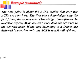 11.17
The next point is about the ACKs. Notice that only two
ACKs are sent here. The first one acknowledges only the
first frame; the second one acknowledges three frames. In
Selective Repeat, ACKs are sent when data are delivered to
the network layer. If the data belonging to n frames are
delivered in one shot, only one ACK is sent for all of them.
Example (continued)
 