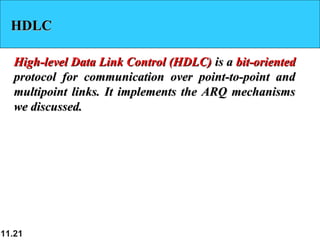 11.21
HDLCHDLC
High-level Data Link Control (HDLC)High-level Data Link Control (HDLC) is ais a bit-orientedbit-oriented
protocol for communication over point-to-point andprotocol for communication over point-to-point and
multipoint links. It implements the ARQ mechanismsmultipoint links. It implements the ARQ mechanisms
we discussed.we discussed.
 