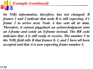 11.33
Its N(R) information, therefore, has not changed: B
frames 1 and 2 indicate that node B is still expecting A’s
frame 2 to arrive next. Node A has sent all its data.
Therefore, it cannot piggyback an acknowledgment onto
an I-frame and sends an S-frame instead. The RR code
indicates that A is still ready to receive. The number 3 in
the N(R) field tells B that frames 0, 1, and 2 have all been
accepted and that A is now expecting frame number 3.
Example (continued)
 