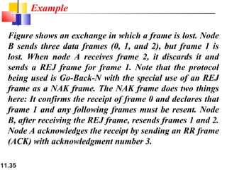 11.35
Figure shows an exchange in which a frame is lost. Node
B sends three data frames (0, 1, and 2), but frame 1 is
lost. When node A receives frame 2, it discards it and
sends a REJ frame for frame 1. Note that the protocol
being used is Go-Back-N with the special use of an REJ
frame as a NAK frame. The NAK frame does two things
here: It confirms the receipt of frame 0 and declares that
frame 1 and any following frames must be resent. Node
B, after receiving the REJ frame, resends frames 1 and 2.
Node A acknowledges the receipt by sending an RR frame
(ACK) with acknowledgment number 3.
Example
 