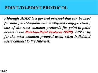 11.37
POINT-TO-POINT PROTOCOLPOINT-TO-POINT PROTOCOL
Although HDLC is a general protocol that can be usedAlthough HDLC is a general protocol that can be used
for both point-to-point and multipoint configurations,for both point-to-point and multipoint configurations,
one of the most common protocols for point-to-pointone of the most common protocols for point-to-point
access is theaccess is the Point-to-Point Protocol (PPP).Point-to-Point Protocol (PPP). PPP is byPPP is by
far the most common protocol used, when individualfar the most common protocol used, when individual
users connect to the Internet.users connect to the Internet.
 
