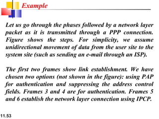 11.53
Let us go through the phases followed by a network layer
packet as it is transmitted through a PPP connection.
Figure shows the steps. For simplicity, we assume
unidirectional movement of data from the user site to the
system site (such as sending an e-mail through an ISP).
The first two frames show link establishment. We have
chosen two options (not shown in the figure): using PAP
for authentication and suppressing the address control
fields. Frames 3 and 4 are for authentication. Frames 5
and 6 establish the network layer connection using IPCP.
Example
 