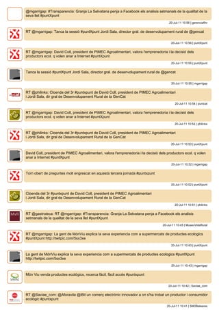 @mgarrigap: #Transparencia: Granja La Selvatana penja a Facebook els analisis setmanals de la qualitat de la
seva llet #puntXpunt
                                                                                        20-Jul-11 10:56 | gerenciafihr


RT @mgarrigap: Tanca la sessió #puntXpunt Jordi Sala, director gral. de desenvolupament rural de @gencat


                                                                                          20-Jul-11 10:56 | puntXpunt


RT @mgarrigap: David Coll, president de PIMEC Agroalimentari, valora l'emprenedoria i la decisió dels
productors ecol. q volen anar a Internet #puntXpunt
                                                                                          20-Jul-11 10:55 | puntXpunt


Tanca la sessió #puntXpunt Jordi Sala, director gral. de desenvolupament rural de @gencat


                                                                                          20-Jul-11 10:55 | mgarrigap


RT @philinks: Cloenda del 3r #puntxpunt de David Coll, president de PIMEC Agroalimentari
i Jordi Sala, dir gral de Desenvolupament Rural de la GenCat
                                                                                            20-Jul-11 10:54 | puntcat


RT @mgarrigap: David Coll, president de PIMEC Agroalimentari, valora l'emprenedoria i la decisió dels
productors ecol. q volen anar a Internet #puntXpunt
                                                                                            20-Jul-11 10:54 | philinks


RT @philinks: Cloenda del 3r #puntxpunt de David Coll, president de PIMEC Agroalimentari
i Jordi Sala, dir gral de Desenvolupament Rural de la GenCat
                                                                                          20-Jul-11 10:53 | puntXpunt


David Coll, president de PIMEC Agroalimentari, valora l'emprenedoria i la decisió dels productors ecol. q volen
anar a Internet #puntXpunt
                                                                                          20-Jul-11 10:52 | mgarrigap


Torn obert de preguntes molt engrescat en aquesta tercera jornada #puntxpunt


                                                                                          20-Jul-11 10:52 | puntXpunt


Cloenda del 3r #puntxpunt de David Coll, president de PIMEC Agroalimentari
i Jordi Sala, dir gral de Desenvolupament Rural de la GenCat
                                                                                            20-Jul-11 10:51 | philinks


RT @gastroteca: RT @mgarrigap: #Transparencia: Granja La Selvatana penja a Facebook els analisis
setmanals de la qualitat de la seva llet #puntXpunt
                                                                                    20-Jul-11 10:45 | MuseuVidaRural


RT @mgarrigap: La gent de MónViu explica la seva experiencia com a supermercats de productes ecologics
#puntXpunt http://twitpic.com/5sx3xe
                                                                                          20-Jul-11 10:43 | puntXpunt


La gent de MónViu explica la seva experiencia com a supermercats de productes ecologics #puntXpunt
http://twitpic.com/5sx3xe
                                                                                          20-Jul-11 10:43 | mgarrigap


Món Viu venda productes ecològics, recerca fàcil, fàcil accés #puntxpunt


                                                                                        20-Jul-11 10:42 | Saviae_com


RT @Saviae_com: @Aforavila @iBit un comerç electrònic innovador a on s'ha trobat un productor i consumidor
ecològic #puntxpunt
                                                                                       20-Jul-11 10:41 | SM2Baleares
 