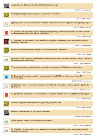 Ara és el torn de @latavella #puntXpunt http://twitpic.com/5swqpt


                                                                                            20-Jul-11 10:11 | mgarrigap


I entra @latavella per explicar-nos la seva experiència // #puntXpunt


                                                                                               20-Jul-11 10:11 | philinks


@Saviae_com 4 eines Busca'm Prova'm Treballa'm Dina'm crear una xarxa d'agricultura ecològica #puntxpunt


                                                                                          20-Jul-11 10:08 | Saviae_com


RT @Saviae_com: @puntXpunt @IBITorg @aforavila @Saviae_com és el començament per afavorí les eines
d'internet i realment són casos pràctics :) #puntxpunt
                                                                                               20-Jul-11 10:08 | IBITorg


RT @philinks: Fer servir eines 2.0 com la localització gràcies a Google Maps facilita l'experiència d'usuari //
@Aforavila #puntXpunt
                                                                                            20-Jul-11 10:06 | gastroteca


Busca'm, aplicació de @Saviae_com per la cerca de productors // #puntXpunt


                                                                                               20-Jul-11 10:06 | philinks


@puntXpunt @IBITorg @aforavila @Saviae_com és el començament per afavorí les eines d'internet i realment
són casos pràctics :) #puntxpunt
                                                                                          20-Jul-11 10:05 | Saviae_com


"Aconseguir productes ecológics facilment a vegades es una gincama"// @Saviae_com #puntXpunt


                                                                                               20-Jul-11 10:03 | philinks


RT @latavella: L'agricultura ecològica i les xarxes socials #AraÉsElMoment #puntxpunt #socentES
#momentumproj
                                                                                        20-Jul-11 10:02 | momentumproj


RT @philinks: Fòrums per participar i compartir informació sobre l'agricultura ecològica gràcies a @Aforavila
#puntXpunt
                                                                                          20-Jul-11 10:00 | Saviae_com


RT @puntXpunt: Comencem de nou! Ara donem pas als casos pràctics! Trenca el gel @Aforavila #puntxpunt


                                                                                               20-Jul-11 09:59 | IBITorg


Comença el seguient exemple per Saviae @Saviae_com #puntXpunt


                                                                                               20-Jul-11 09:59 | philinks


El torn de Saviae #puntXpunt http://twitpic.com/5swlpu


                                                                                            20-Jul-11 09:59 | mgarrigap


@oriolcosta fa la ponència de @Saviae_com #puntxpunt


                                                                                          20-Jul-11 09:59 | Saviae_com


RT @philinks: Fer servir eines 2.0 com la localització gràcies a Google Maps facilita l'experiència d'usuari //
@Aforavila #puntXpunt
                                                                                          20-Jul-11 09:56 | Saviae_com
 
