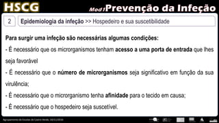Agrupamento de Escolas de Castro Verde, 10/11/2016
2 Epidemiologia da infeção >> Hospedeiro e sua suscetibilidade
Para surgir uma infeção são necessárias algumas condições:
- É necessário que os microrganismos tenham acesso a uma porta de entrada que lhes
seja favorável
- É necessário que o número de microrganismos seja significativo em função da sua
virulência;
- É necessário que o microrganismo tenha afinidade para o tecido em causa;
- É necessário que o hospedeiro seja suscetível.
 