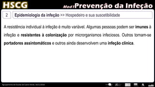 Agrupamento de Escolas de Castro Verde, 10/11/2016
2 Epidemiologia da infeção >> Hospedeiro e sua suscetibilidade
A resistência individual à infeção é muito variável. Algumas pessoas podem ser imunes à
infeção e resistentes à colonização por microrganismos infeciosos. Outros tornam-se
portadores assintomáticos e outros ainda desenvolvem uma infeção clínica.
 