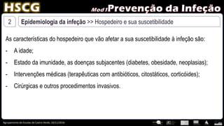 Agrupamento de Escolas de Castro Verde, 10/11/2016
2 Epidemiologia da infeção >> Hospedeiro e sua suscetibilidade
As características do hospedeiro que vão afetar a sua suscetibilidade à infeção são:
- A idade;
- Estado da imunidade, as doenças subjacentes (diabetes, obesidade, neoplasias);
- Intervenções médicas (terapêuticas com antibióticos, citostáticos, corticóides);
- Cirúrgicas e outros procedimentos invasivos.
 