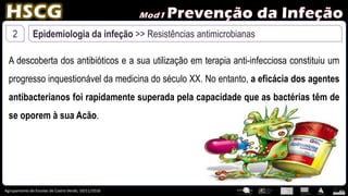Agrupamento de Escolas de Castro Verde, 10/11/2016
2 Epidemiologia da infeção >> Resistências antimicrobianas
A descoberta dos antibióticos e a sua utilização em terapia anti-infecciosa constituiu um
progresso inquestionável da medicina do século XX. No entanto, a eficácia dos agentes
antibacterianos foi rapidamente superada pela capacidade que as bactérias têm de
se oporem à sua Acão.
 