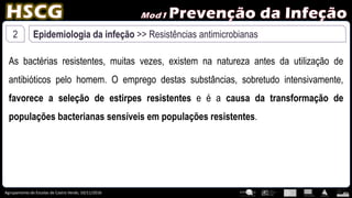 Agrupamento de Escolas de Castro Verde, 10/11/2016
2 Epidemiologia da infeção >> Resistências antimicrobianas
As bactérias resistentes, muitas vezes, existem na natureza antes da utilização de
antibióticos pelo homem. O emprego destas substâncias, sobretudo intensivamente,
favorece a seleção de estirpes resistentes e é a causa da transformação de
populações bacterianas sensíveis em populações resistentes.
 