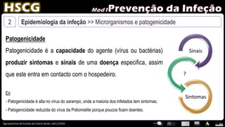 Agrupamento de Escolas de Castro Verde, 10/11/2016
2 Epidemiologia da infeção >> Microrganismos e patogenicidade
Patogenicidade
Patogenicidade é a capacidade do agente (vírus ou bactérias)
produzir sintomas e sinais de uma doença especifica, assim
que este entra em contacto com o hospedeiro.
Sinais
?
Sintomas
Ex:
- Patogenicidade é alta no vírus do sarampo, onde a maioria dos infetados tem sintomas;
- Patogenicidade reduzida do vírus da Poliomielite porque poucos ficam doentes.
 