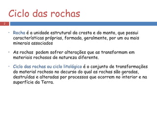 Rocha  é a unidade estrutural da crosta e do manto, que possui características próprias, formada, geralmente, por um ou mais minerais associados As rochas  podem sofrer alterações que as transformam em materiais rochosos de natureza diferente.  Ciclo das rochas ou ciclo litológico  é o conjunto de transformações do material rochoso no decurso do qual as rochas são geradas, destruídas e alteradas por processos que ocorrem no interior e na superfície da Terra. Ciclo das rochas 