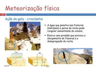 A água que penetra nas fraturas (diáclases) e poros da rocha pode congelar aumentando de volume. Exerce uma pressão que provoca o alargamento de fissuras e a desagregação da rocha. Ação do gelo - crioclastia Meteorização física 