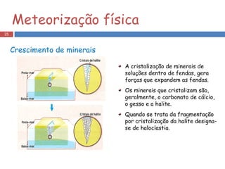Crescimento de minerais A cristalização de minerais de soluções dentro de fendas, gera forças que expandem as fendas.  Os minerais que cristalizam são, geralmente, o carbonato de cálcio, o gesso e a halite. Quando se trata da fragmentação por cristalização da halite designa-se de haloclastia. Meteorização física 