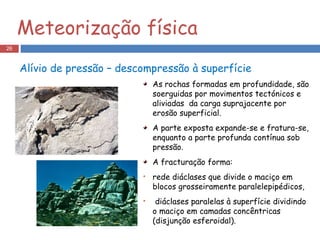 Alívio de pressão – descompressão à superfície As rochas formadas em profundidade, são soerguidas por movimentos tectónicos e aliviadas  da carga suprajacente por erosão superficial. A parte exposta expande-se e fratura-se, enquanto a parte profunda contínua sob pressão. A fracturação forma: rede diáclases que divide o maciço em blocos grosseiramente paralelepipédicos, diáclases paralelas à superfície dividindo o maciço em camadas concêntricas (disjunção esferoidal). Meteorização física 