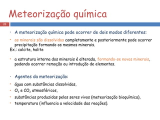 A meteorização química pode ocorrer de dois modos diferentes : os minerais são dissolvidos  completamente e posteriormente pode ocorrer precipitação formando os mesmos minerais. Ex.: calcite, halite a estrutura interna dos minerais é alterada,  formando-se novos minerais , podendo ocorrer remoção ou introdução de elementos. Agentes da meteorização : água com substâncias dissolvidas, O 2  e CO 2  atmosféricos, substâncias produzidas pelos seres vivos (meteorização bioquímica), temperatura (influencia a velocidade das reações). Meteorização química 