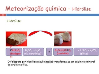 Hidrólise 2  K AlSi 3 O 8  (feldspato) + 4 SiO 2  + K 2 CO 3 (sílica) Al 2 Si 2 O 5 (O H ) 4 (caulinite) H 2 CO 3  + H 2 O  (ác. carbónico)  O feldspato por hidrólise (caulinização) transforma-se em caulinite (mineral de argila) e sílica.  Meteorização química -  Hidrólise 