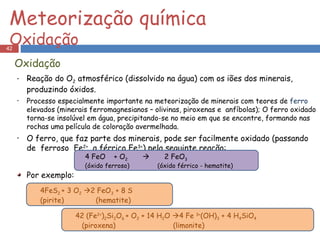 Reação do O 2  atmosférico (dissolvido na água) com os iões dos minerais, produzindo óxidos. Processo especialmente importante na meteorização de minerais com teores de  ferro  elevados (minerais ferromagnesianos – olivinas, piroxenas e  anfíbolas); O ferro oxidado torna-se insolúvel em água, precipitando-se no meio em que se encontre, formando nas rochas uma película de coloração avermelhada. O ferro, que faz parte dos minerais, pode ser facilmente oxidado (passando de  ferroso  Fe 2+   a férrico Fe 3+ ) pela seguinte reação: Por exemplo: Meteorização química  Oxidação 4FeS 2  + 3 O 2    2 FeO 3  + 8 S (pirite)  (hematite) 4 FeO  + O 2      2 FeO 3 (óxido ferroso)  (óxido férrico - hematite) Oxidação 42 (Fe 2+ ) 2 Si 2 O 6  + O 2  + 14 H 2 O   4 Fe  3+ (OH) 3  + 4 H 4 SiO 4 (piroxena)  (limonite) 