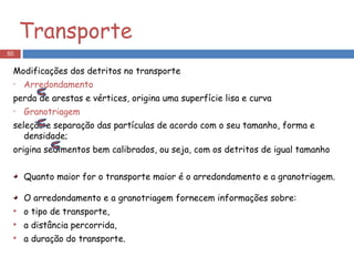 Transporte Modificações dos detritos no transporte Arredondamento   perda de arestas e vértices, origina uma superfície lisa e curva Granotriagem   seleção e separação das partículas de acordo com o seu tamanho, forma e densidade; origina sedimentos bem calibrados, ou seja, com os detritos de igual tamanho Quanto maior for o transporte maior é o arredondamento e a granotriagem. O arredondamento e a granotriagem fornecem informações sobre:  o tipo de transporte,  a distância percorrida, a duração do transporte. 