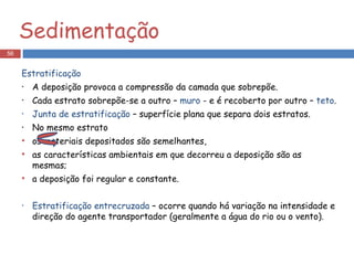 Sedimentação Estratificação A deposição provoca a compressão da camada que sobrepõe. Cada estrato sobrepõe-se a outro –  muro  - e é recoberto por outro –  teto . Junta de estratificação  – superfície plana que separa dois estratos. No mesmo estrato  os materiais depositados são semelhantes, as características ambientais em que decorreu a deposição são as mesmas; a deposição foi regular e constante. Estratificação entrecruzada  – ocorre quando há variação na intensidade e direção do agente transportador (geralmente a água do rio ou o vento). 