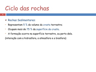 Rochas Sedimentares: Representam  5 %  do volume da  crosta  terrestre; Ocupam mais de  75 %  da  superfície da crusta . A formação ocorre na superfície terrestre, ou perto dela. (interação com a hidrosfera, a atmosfera e a biosfera) Ciclo das rochas 
