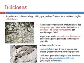 As rochas formadas em profundidade, são  soerguidas  por movimentos tectónicos e  aliviadas  da carga suprajacente  por erosão superficial. A parte exposta  expande-se e fratura-se , enquanto a parte profunda contínua sob pressão. A fracturação forma: rede diáclases  que divide o maciço em blocos grosseiramente paralelepipédicos diáclases paralelas à superfície dividindo o maciço em  camadas concêntricas  (disjunção esferoidal), Diáclases Aspetos estruturais do granito, que podem favorecer a meteorização -  Diáclases 