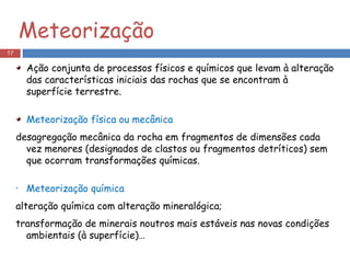Ação conjunta de processos físicos e químicos que levam à alteração das características iniciais das rochas que se encontram à superfície terrestre.  Meteorização física ou mecânica desagregação mecânica da rocha em fragmentos de dimensões cada vez menores (designados de clastos ou fragmentos detríticos) sem que ocorram transformações químicas. Meteorização química alteração química com alteração mineralógica;  transformação de minerais noutros mais estáveis nas novas condições ambientais (à superfície)… Meteorização 
