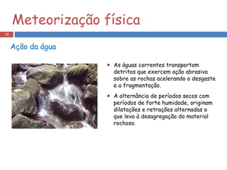 Ação da água As águas correntes transportam detritos que exercem ação abrasiva sobre as rochas acelerando o desgaste e a fragmentação. A alternância de períodos secos com períodos de forte humidade, originam dilatações e retrações alternadas o que leva à desagregação do material rochoso. Meteorização física 