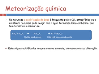 Na natureza  a acidificação da água  é frequente pois o CO 2  atmosférico ou o existente nos solos pode reagir com a água formando ácido carbónico, que tem tendência a ionizar-se. H 2 O + CO 2      H 2 CO 3     H +  + HCO 3 - (ácido carbónico)  (ião hidrogenocarbonato Estas águas acidificadas reagem com os minerais, provocando a sua alteração. Meteorização química 