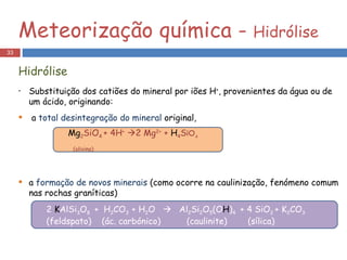 Substituição dos catiões do mineral por iões H + , provenientes da água ou de um ácido, originando: a  total desintegração do mineral  original, a  formação de novos minerais  (como ocorre na caulinização, fenómeno comum nas rochas graníticas)  Meteorização química -  Hidrólise Hidrólise Mg 2 SiO 4  + 4H +    2 Mg 2+  +  H 4 S iO 4 (olivina) 2  K AlSi 3 O 8  +  H 2 CO 3  + H 2 O     Al 2 Si 2 O 5 (O H ) 4  + 4 SiO 2  + K 2 CO 3  (feldspato)  (ác. carbónico)  (caulinite)  (sílica) 