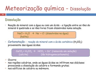 Reação do mineral com a água ou com um ácido - a ligação entre os iões do mineral é quebrada e os iões livres ficam dissolvidos numa solução. Carbonatação  -  reação do mineral com o ácido carbónico  (H 2 CO 3 ) proveniente das águas ácidas. Ocorre: nas regiões calcárias, onde as águas ácidas se infiltram nas diáclases provocando a dissolução do calcário e formando grutas;  nos edifícios de calcário ou mármore. Meteorização química -  Dissolução Dissolução NaCl + H 2 O     Na +  + Cl -  (dissolvidos na água) (halite) CaCO 3  + H 2 CO 3     HCO 3 -  + Ca 2+  (removido em solução) (calcite)  (ião hidrogenocarbonato) 