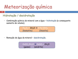 Combinação química do mineral com a água –  hidratação  (e consequente aumento de volume). Remoção de água do mineral –  desidratação. Meteorização química Fe 2 O 3  +  3H 2 O    2 Fe (OH) 3 (hematite)  (limonite) CaSO 4 .2H 2 O    CaSO 4  +  2H 2 O (gesso)  (anidrite) Hidratação / desidratação 
