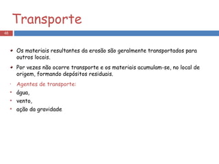 Transporte Os materiais resultantes da erosão são geralmente transportados para outros locais. Por vezes não ocorre transporte e os materiais acumulam-se, no local de origem, formando depósitos residuais. Agentes de transporte: água,  vento,  ação da gravidade 