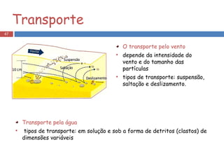 Transporte O transporte pelo vento depende da intensidade do vento e do tamanho das partículas  tipos de transporte: suspensão, saltação e deslizamento. Transporte pela água tipos de transporte: em solução e sob a forma de detritos (clastos) de dimensões variáveis 