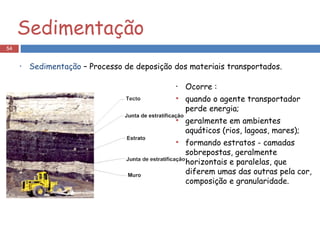 Sedimentação Sedimentação  – Processo de deposição dos materiais transportados. Ocorre : quando o agente transportador perde energia; geralmente em ambientes aquáticos (rios, lagoas, mares); formando estratos - camadas sobrepostas, geralmente horizontais e paralelas, que diferem umas das outras pela cor, composição e granularidade. 