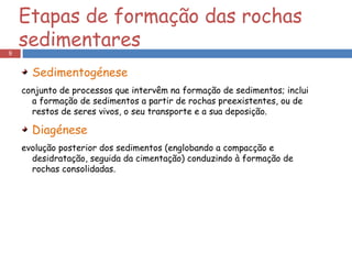 Sedimentogénese conjunto de processos que intervêm na formação de sedimentos; inclui a formação de sedimentos a partir de rochas preexistentes, ou de restos de seres vivos, o seu transporte e a sua deposição.  Diagénese evolução posterior dos sedimentos (englobando a compacção e desidratação, seguida da cimentação) conduzindo à formação de rochas consolidadas.  Etapas de formação das rochas sedimentares 
