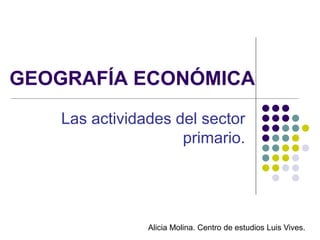 GEOGRAFÍA ECONÓMICA
    Las actividades del sector
                     primario.




                Alicia Molina. Centro de estudios Luis Vives.
 