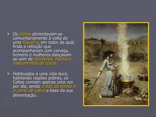 Os  Celtas  alimentavam-se comunitariamente à volta de uma  fogueira , em redor da qual, finda a refeição que acompanhavam com cerveja, homens e mulheres dançavam ao som de  tambores, flautas e instrumentos de corda . Habituados a uma vida dura, habitando regiões pobres, os Celtas comiam apenas uma vez por dia, sendo  o pão de bolota e a carne de cabra  a base da sua alimentação . 