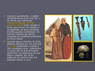 Usavam, geralmente, o cabelo comprido preso com uma fita, e as armas que utilizavam  (pequena espada, punhal, escudo e elmo)  eram simples e leves, pois faziam da rapidez e da agilidade os seus principais trunfos quando combatiam. Os homens vestiam de escuro enquanto as mulheres preferiam as cores claras. Quando algum membro da tribo adoecia atacado por um mal que o  druida  (sacerdote e médico) não conseguia curar, colocavam-no junto de um dos principais caminhos, na esperança de que algum viajante, por já ter padecido do mesmo mal, lhe pudesse indicar a cura. 